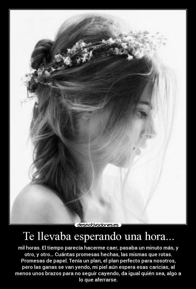 Te llevaba esperando una hora... - mil horas. El tiempo parecía hacerme caer, pasaba un minuto más, y
otro, y otro… Cuántas promesas hechas, las mismas que rotas.
Promesas de papel. Tenía un plan, el plan perfecto para nosotros,
pero las ganas se van yendo, mi piel aún espera esas caricias, al
menos unos brazos para no seguir cayendo, da igual quién sea, algo a
lo que aferrarse.
