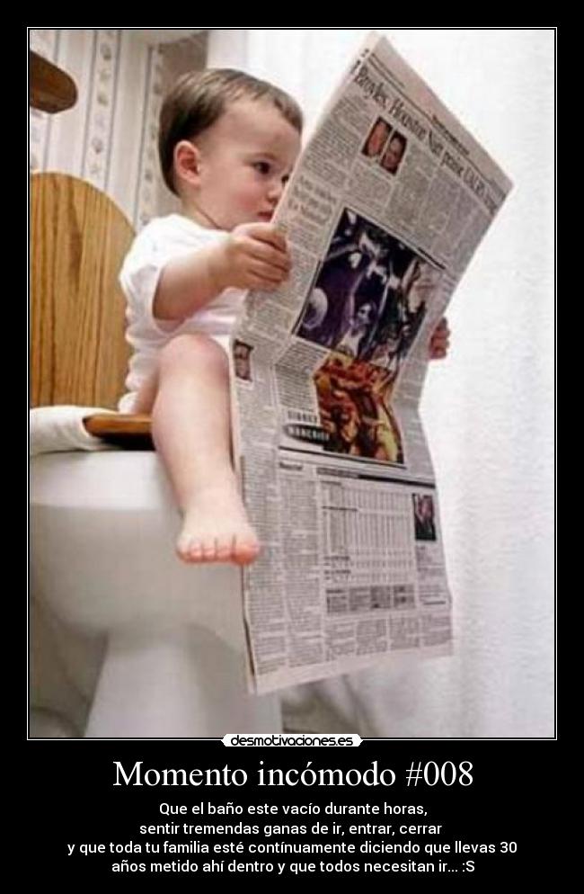 Momento incómodo #008 - Que el baño este vacío durante horas,
sentir tremendas ganas de ir, entrar, cerrar
y que toda tu familia esté contínuamente diciendo que llevas 30
años metido ahí dentro y que todos necesitan ir... :S