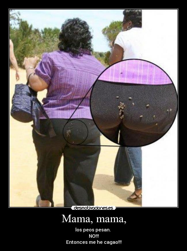 Mama, mama, - los peos pesan.
NO!!!
Entonces me he cagao!!!