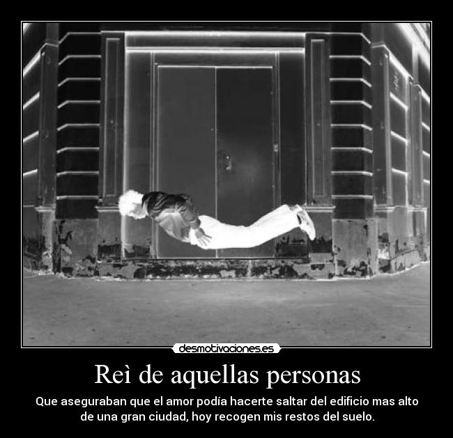 Reì de aquellas personas - Que aseguraban que el amor podía hacerte saltar del edificio mas alto
de una gran ciudad, hoy recogen mis restos del suelo.