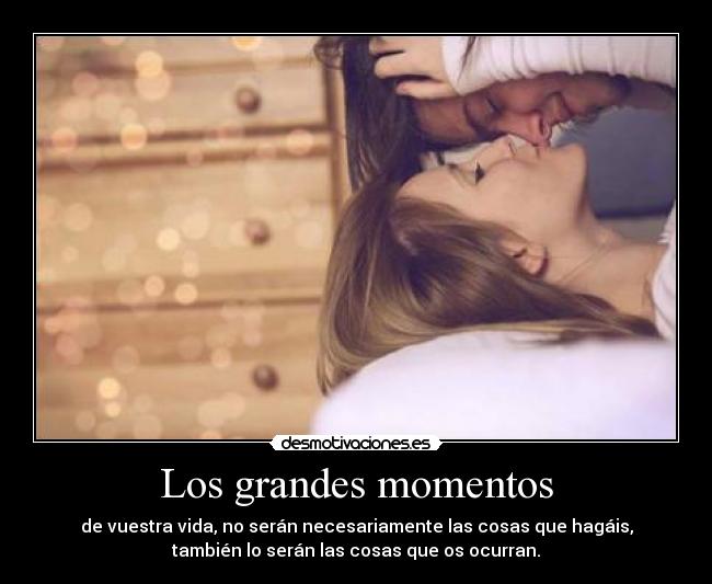 Los grandes momentos - de vuestra vida, no serán necesariamente las cosas que hagáis,
también lo serán las cosas que os ocurran.