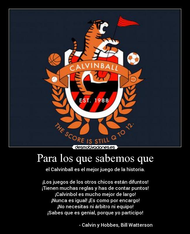 Para los que sabemos que - el Calvinball es el mejor juego de la historia.
¡Los juegos de los otros chicos están difuntos!
¡Tienen muchas reglas y has de contar puntos!
¡Calvinbol es mucho mejor de largo!
¡Nunca es igual! ¡Es como por encargo!
¡No necesitas ni árbitro ni equipo!
¡Sabes que es genial, porque yo participo!
- Calvin y Hobbes, Bill Watterson