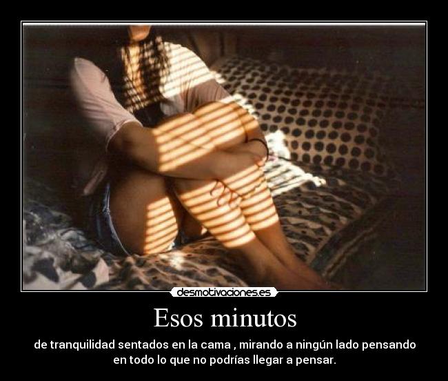Esos minutos - de tranquilidad sentados en la cama , mirando a ningún lado pensando
en todo lo que no podrías llegar a pensar.