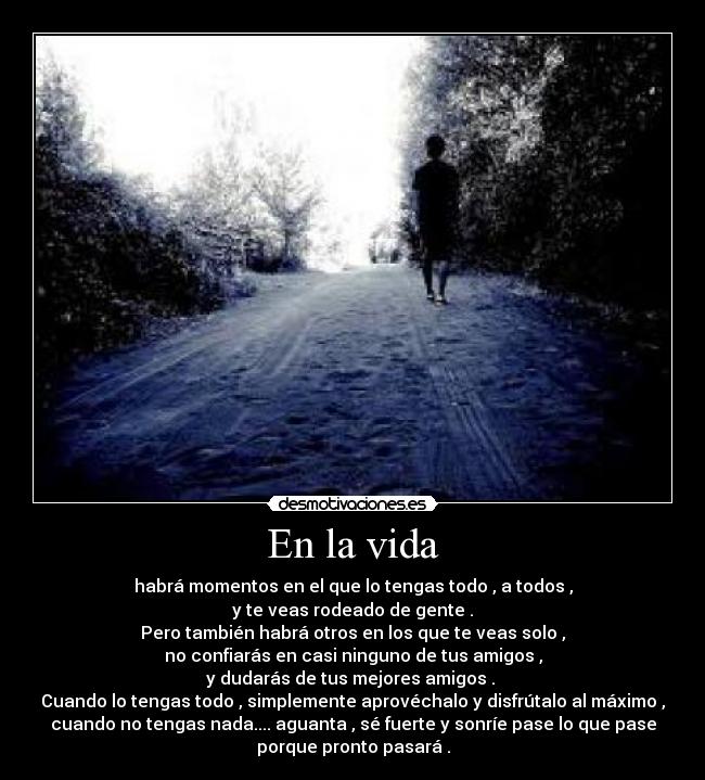 En la vida - habrá momentos en el que lo tengas todo , a todos ,
y te veas rodeado de gente .
Pero también habrá otros en los que te veas solo ,
no confiarás en casi ninguno de tus amigos ,
y dudarás de tus mejores amigos .
Cuando lo tengas todo , simplemente aprovéchalo y disfrútalo al máximo ,
cuando no tengas nada.... aguanta , sé fuerte y sonríe pase lo que pase
porque pronto pasará .