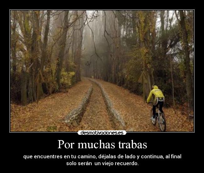 Por muchas trabas - que encuentres en tu camino, déjalas de lado y continua, al final
solo serán un viejo recuerdo.