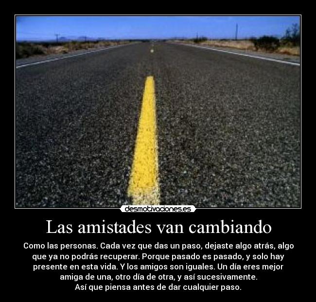 Las amistades van cambiando - Como las personas. Cada vez que das un paso, dejaste algo atrás, algo
que ya no podrás recuperar. Porque pasado es pasado, y solo hay
presente en esta vida. Y los amigos son iguales. Un día eres mejor
amiga de una, otro día de otra, y así sucesivamente.
Así que piensa antes de dar cualquier paso.