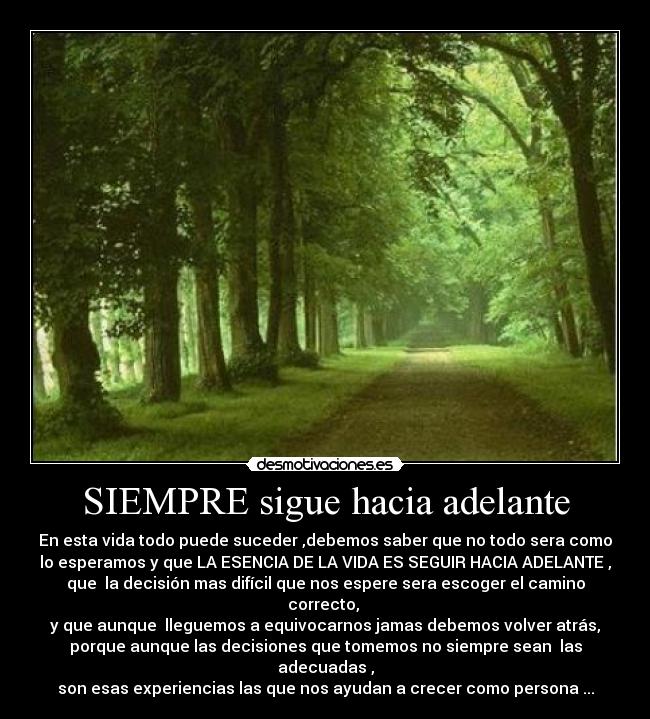 SIEMPRE sigue hacia adelante - En esta vida todo puede suceder ,debemos saber que no todo sera como
lo esperamos y que LA ESENCIA DE LA VIDA ES SEGUIR HACIA ADELANTE ,
que  la decisión mas difícil que nos espere sera escoger el camino
correcto, 
y que aunque  lleguemos a equivocarnos jamas debemos volver atrás,
porque aunque las decisiones que tomemos no siempre sean  las
adecuadas ,
son esas experiencias las que nos ayudan a crecer como persona ...