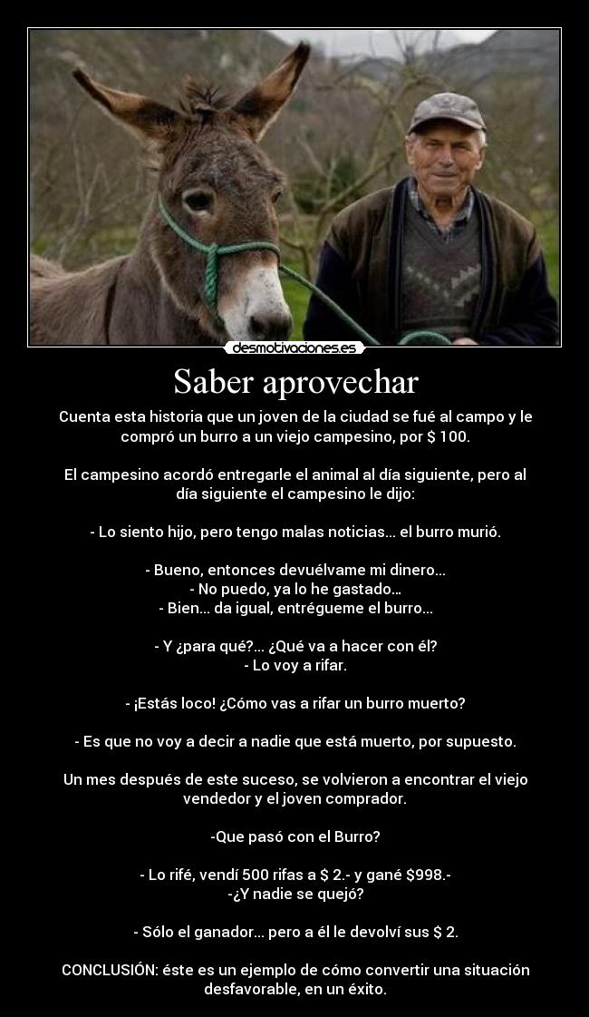 Saber aprovechar - Cuenta esta historia que un joven de la ciudad se fué al campo y le
compró un burro a un viejo campesino, por $ 100.
El campesino acordó entregarle el animal al día siguiente, pero al
día siguiente el campesino le dijo:
- Lo siento hijo, pero tengo malas noticias... el burro murió.
- Bueno, entonces devuélvame mi dinero...
- No puedo, ya lo he gastado…
- Bien... da igual, entrégueme el burro...
- Y ¿para qué?... ¿Qué va a hacer con él?
- Lo voy a rifar.
- ¡Estás loco! ¿Cómo vas a rifar un burro muerto?
- Es que no voy a decir a nadie que está muerto, por supuesto.
Un mes después de este suceso, se volvieron a encontrar el viejo
vendedor y el joven comprador.
-Que pasó con el Burro?
- Lo rifé, vendí 500 rifas a $ 2.- y gané $998.-
-¿Y nadie se quejó?
- Sólo el ganador... pero a él le devolví sus $ 2.
CONCLUSIÓN: éste es un ejemplo de cómo convertir una situación
desfavorable, en un éxito.