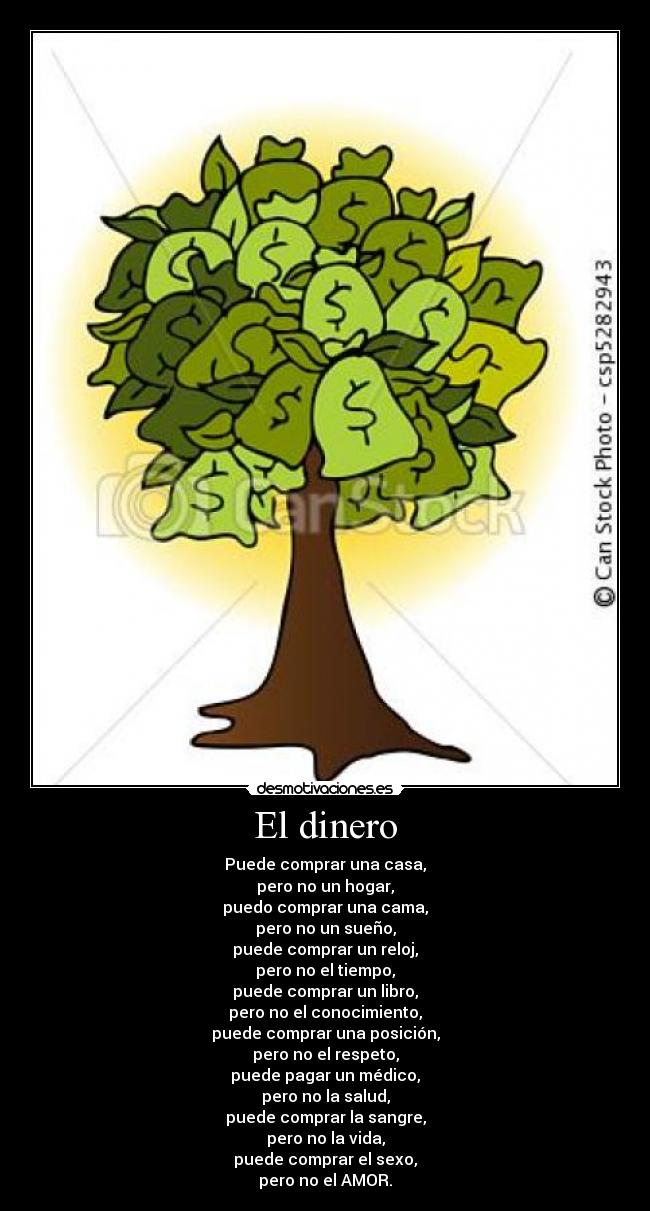 El dinero - Puede comprar una casa,
pero no un hogar,
puedo comprar una cama,
pero no un sueño,
puede comprar un reloj,
pero no el tiempo,
puede comprar un libro,
pero no el conocimiento,
puede comprar una posición,
pero no el respeto,
puede pagar un médico,
pero no la salud,
puede comprar la sangre,
pero no la vida,
puede comprar el sexo,
pero no el AMOR.