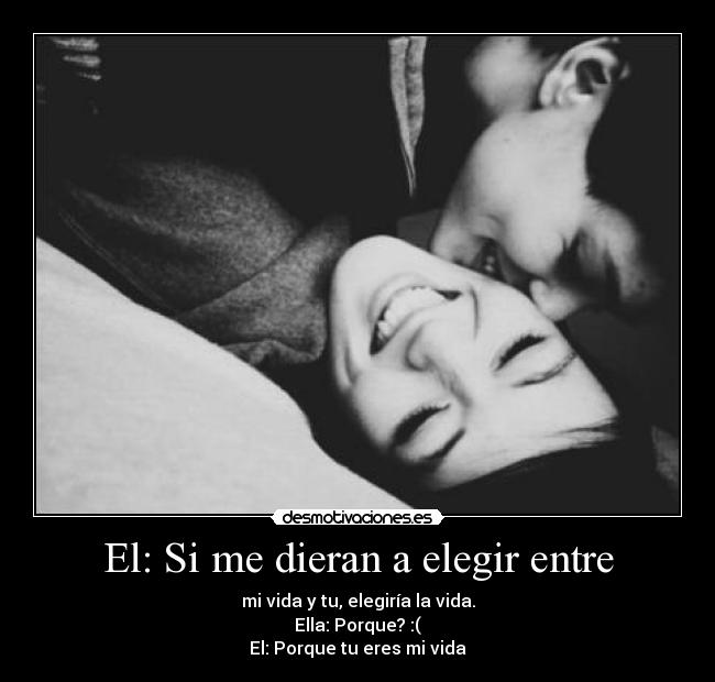 El: Si me dieran a elegir entre - mi vida y tu, elegiría la vida.
Ella: Porque? :(
El: Porque tu eres mi vida♥