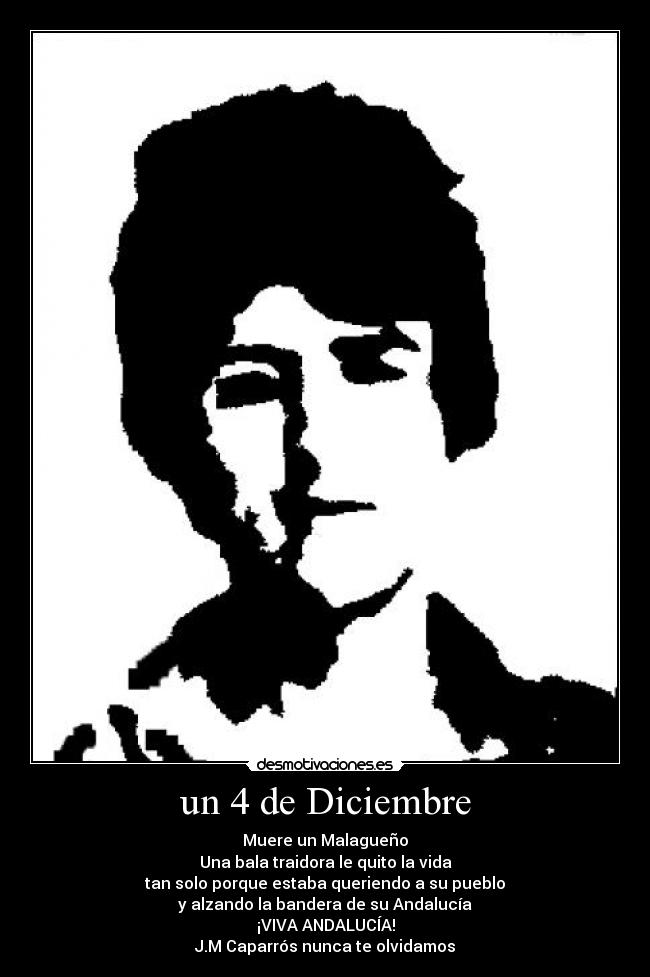 un 4 de Diciembre - Muere un Malagueño
Una bala traidora le quito la vida
tan solo porque estaba queriendo a su pueblo
y alzando la bandera de su Andalucía
¡VIVA ANDALUCÍA!
J.M Caparrós nunca te olvidamos