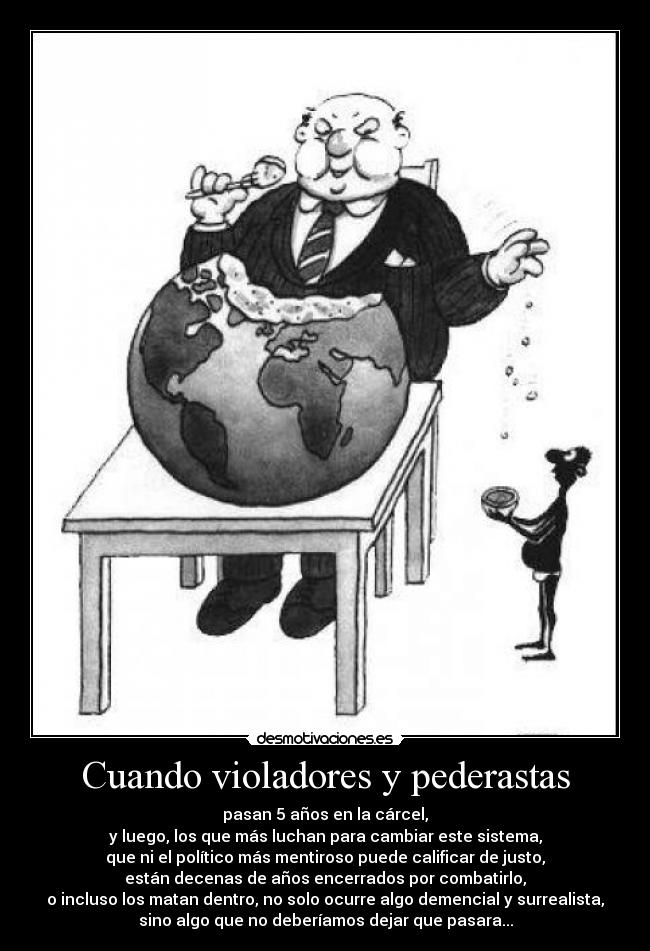 Cuando violadores y pederastas - pasan 5 años en la cárcel,
y luego, los que más luchan para cambiar este sistema,
que ni el político más mentiroso puede calificar de justo,
están decenas de años encerrados por combatirlo,
o incluso los matan dentro, no solo ocurre algo demencial y surrealista,
sino algo que no deberíamos dejar que pasara...