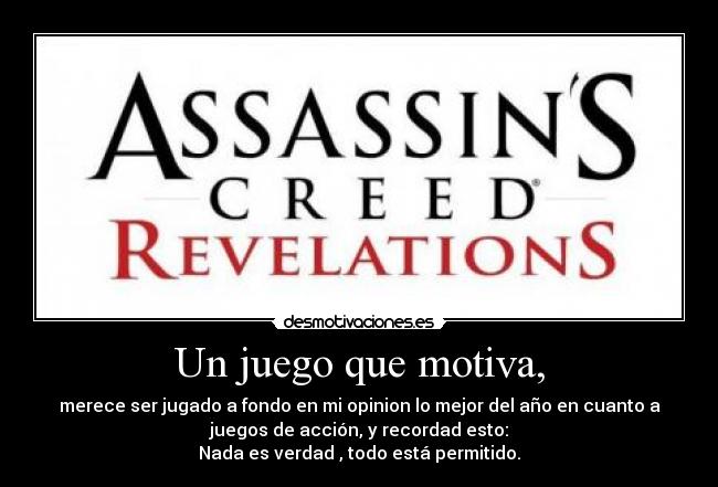 Un juego que motiva, - merece ser jugado a fondo en mi opinion lo mejor del año en cuanto a
juegos de acción, y recordad esto:
Nada es verdad , todo está permitido.
