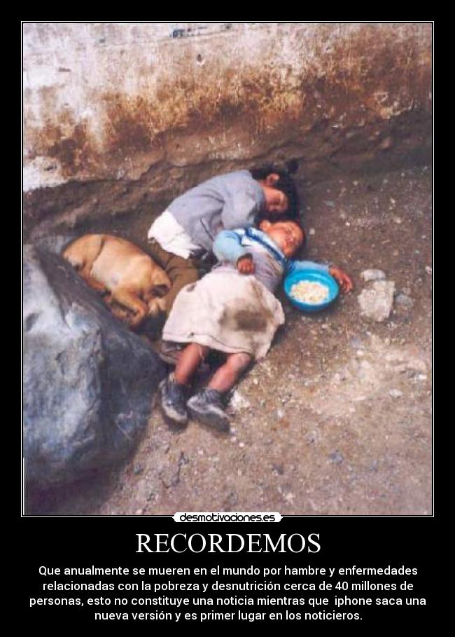 RECORDEMOS - Que anualmente se mueren en el mundo por hambre y enfermedades
relacionadas con la pobreza y desnutrición cerca de 40 millones de
personas, esto no constituye una noticia mientras que iphone saca una
nueva versión y es primer lugar en los noticieros.