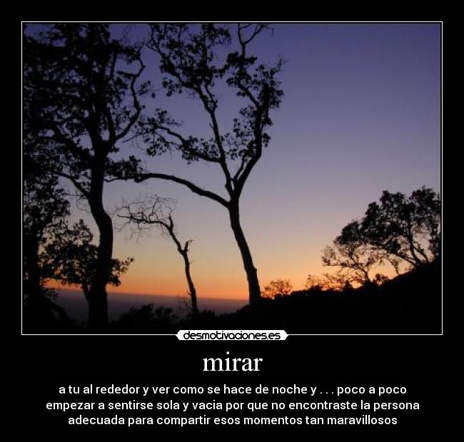 mirar - a tu al rededor y ver como se hace de noche y . . . poco a poco
empezar a sentirse sola y vacia por que no encontraste la persona
adecuada para compartir esos momentos tan maravillosos
