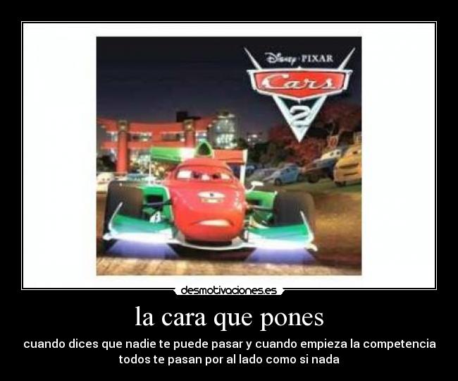 la cara que pones - cuando dices que nadie te puede pasar y cuando empieza la competencia
todos te pasan por al lado como si nada