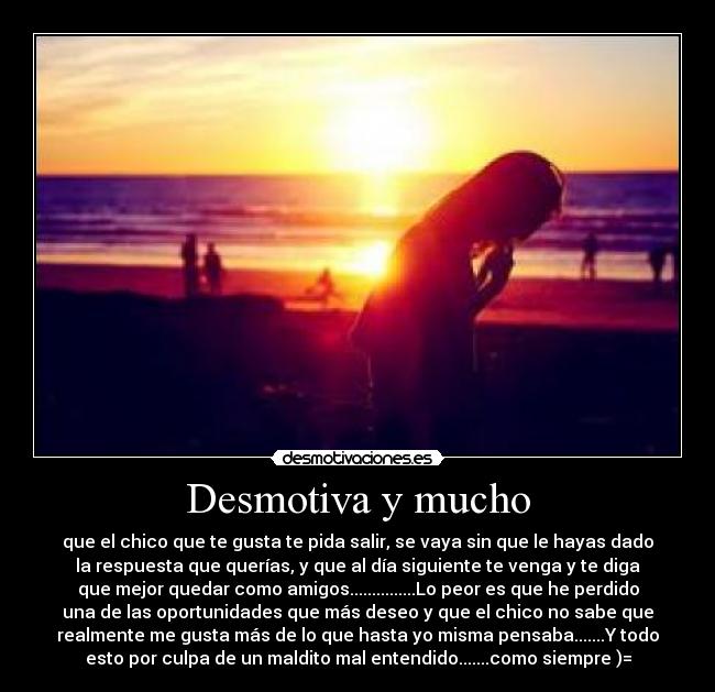 Desmotiva y mucho - que el chico que te gusta te pida salir, se vaya sin que le hayas dado
la respuesta que querías, y que al día siguiente te venga y te diga
que mejor quedar como amigos...............Lo peor es que he perdido
una de las oportunidades que más deseo y que el chico no sabe que
realmente me gusta más de lo que hasta yo misma pensaba.......Y todo
esto por culpa de un maldito mal entendido.......como siempre )=