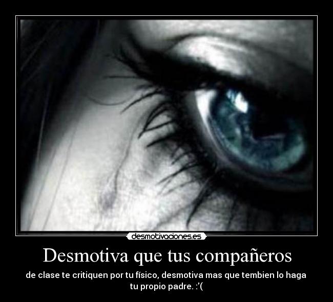 Desmotiva que tus compañeros - de clase te critiquen por tu físico, desmotiva mas que tembien lo haga 
tu propio padre. :(