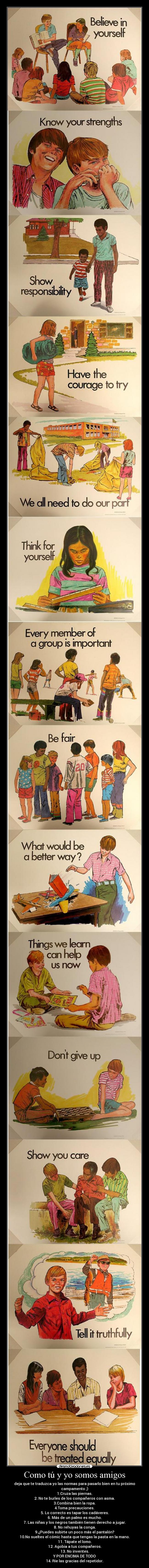 Como tú y yo somos amigos - deja que te traduzca yo las normas para pasarlo bien en tu próximo campamento ;)
1.Cruza las piernas.
2. No te burles de los compañeros con asma.
3.Combina bien la ropa.
4.Toma precauciones.
5. Lo correcto es tapar los cadáveres.
6. Más de un palmo es mucho.
7. Las niñas y los negros también tienen derecho a jugar.
8. No rehuyas la conga.
9.¿Puedes subirte un poco más el pantalón?
10.No sueltes el cómic hasta que tengas la pasta en la mano.
11. Tápate el lomo.
12. Agobia a tus compañeros.
13. No inventes.
Y POR ENCIMA DE TODO
14. Ríe las gracias del repetidor.