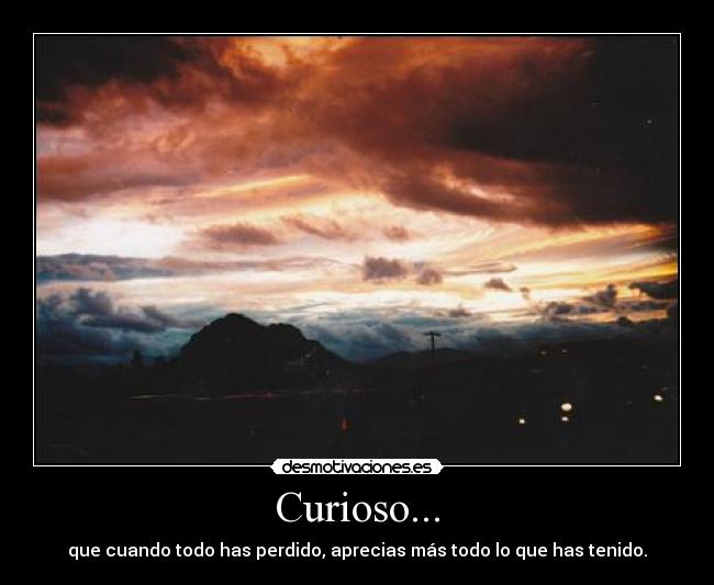 Curioso... - que cuando todo has perdido, aprecias más todo lo que has tenido.