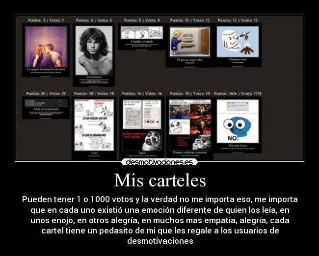 Mis carteles - Pueden tener 1 o 1000 votos y la verdad no me importa eso, me importa
que en cada uno existió una emoción diferente de quien los leía, en
unos enojo, en otros alegría, en muchos mas empatia, alegria, cada
cartel tiene un pedasito de mi que les regale a los usuarios de
desmotivaciones