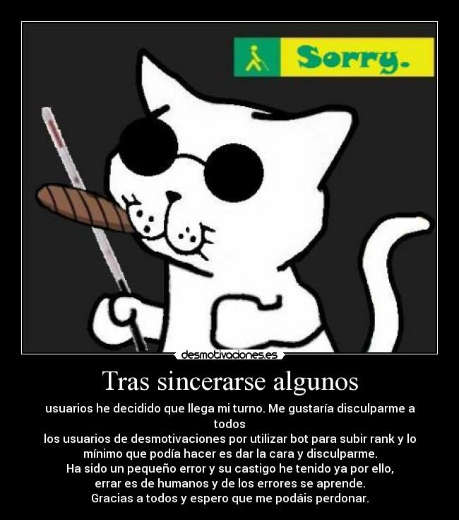 Tras sincerarse algunos - usuarios he decidido que llega mi turno. Me gustaría disculparme a
todos
los usuarios de desmotivaciones por utilizar bot para subir rank y lo
mínimo que podía hacer es dar la cara y disculparme.
Ha sido un pequeño error y su castigo he tenido ya por ello,
errar es de humanos y de los errores se aprende.
Gracias a todos y espero que me podáis perdonar.