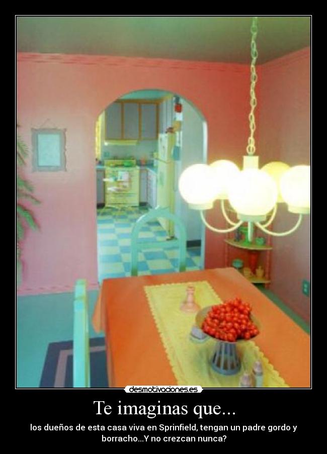 Te imaginas que... - los dueños de esta casa viva en Sprinfield, tengan un padre gordo y
borracho...Y no crezcan nunca?