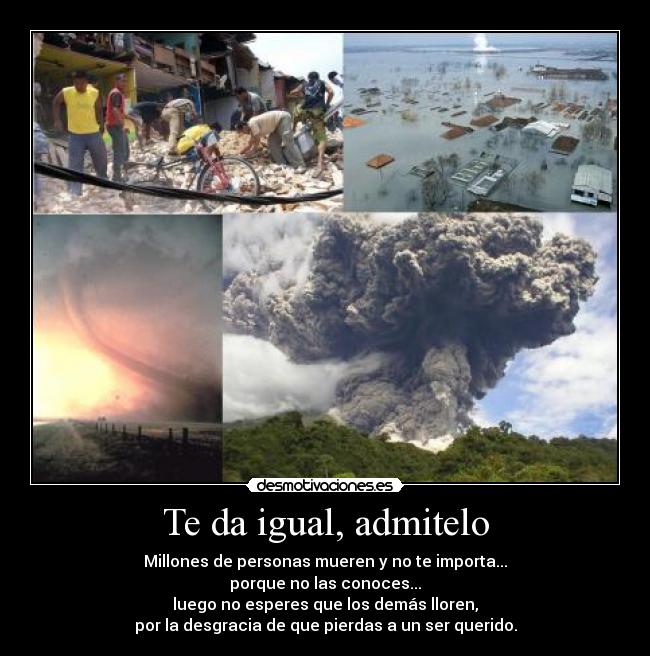 Te da igual, admitelo - Millones de personas mueren y no te importa...
porque no las conoces...
luego no esperes que los demás lloren,
por la desgracia de que pierdas a un ser querido.