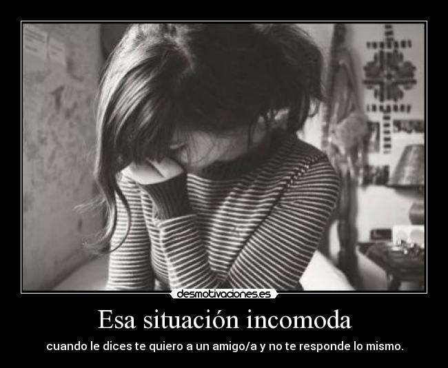 Esa situación incomoda - cuando le dices te quiero a un amigo/a y no te responde lo mismo.