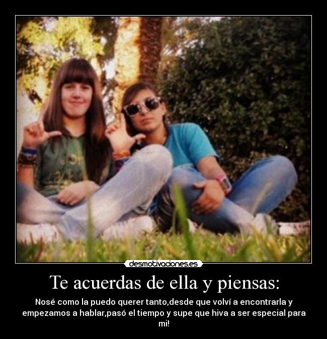 Te acuerdas de ella y piensas: - Nosé como la puedo querer tanto,desde que volví a encontrarla y
empezamos a hablar,pasó el tiempo y supe que hiva a ser especial para
mi!