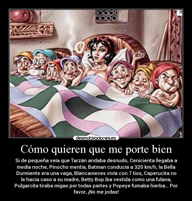 Cómo quieren que me porte bien - Si de pequeña veía que Tarzán andaba desnudo, Cenicienta llegaba a
media noche, Pinocho mentía, Batman conducía a 320 km/h, la Bella
Durmiente era una vaga, Blancanieves vivía con 7 tios, Caperucita no
le hacía caso a su madre, Betty Bop iba vestida como una fulana,
Pulgarcita tiraba migas por todas partes y Popeye fumaba hierba... Por
favor, ¡No me jodas!