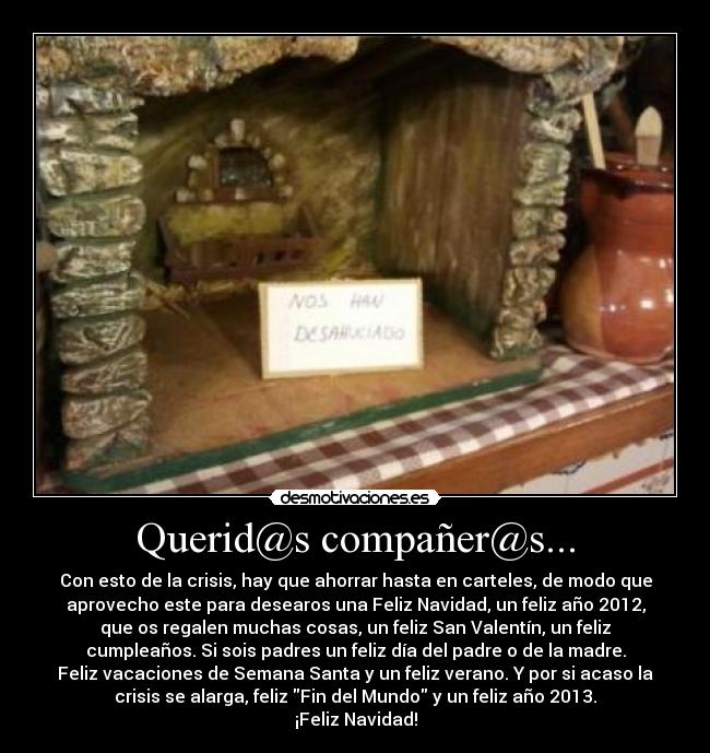 Querid@s compañer@s... - Con esto de la crisis, hay que ahorrar hasta en carteles, de modo que
aprovecho este para desearos una Feliz Navidad, un feliz año 2012,
que os regalen muchas cosas, un feliz San Valentín, un feliz
cumpleaños. Si sois padres un feliz día del padre o de la madre.
Feliz vacaciones de Semana Santa y un feliz verano. Y por si acaso la
crisis se alarga, feliz Fin del Mundo y un feliz año 2013.
¡Feliz Navidad!