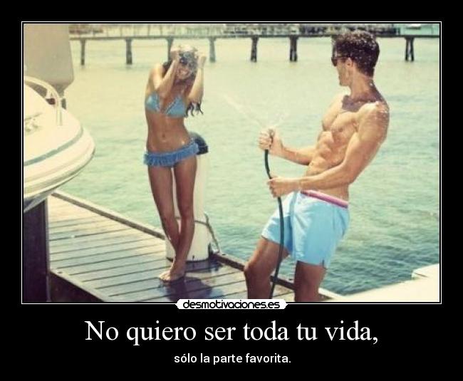 No quiero ser toda tu vida, - sólo la parte favorita.