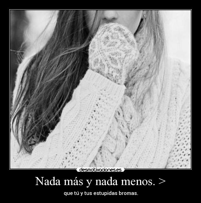 Nada más y nada menos. > - que tú y tus estupidas bromas.