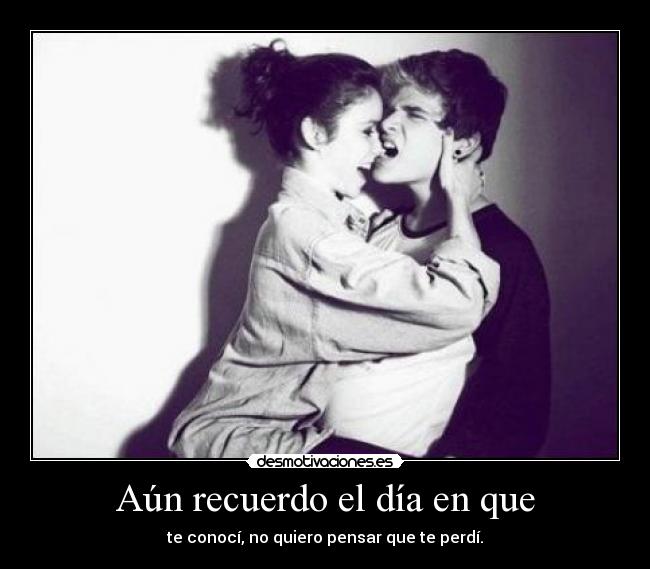Aún recuerdo el día en que - te conocí, no quiero pensar que te perdí.