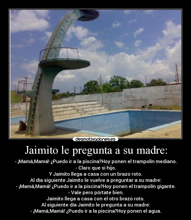 Jaimito le pregunta a su madre: - - ¡Mamá,Mamá! ¿Puedo ir a la piscina?Hoy ponen el trampolín mediano.
- Claro que si hijo.
Y Jaimito llega a casa con un brazo roto.
Al día siguiente Jaimito le vuelve a preguntar a su madre:
- ¡Mamá,Mamá! ¿Puedo ir a la piscina?Hoy ponen el trampolín gigante.
- Vale pero pórtate bien.
Jaimito llega a casa con el otro brazo roto.
Al siguiente día Jaimito le pregunta a su madre:
- ¡Mamá,Mamá! ¿Puedo ir a la piscina?Hoy ponen el agua.