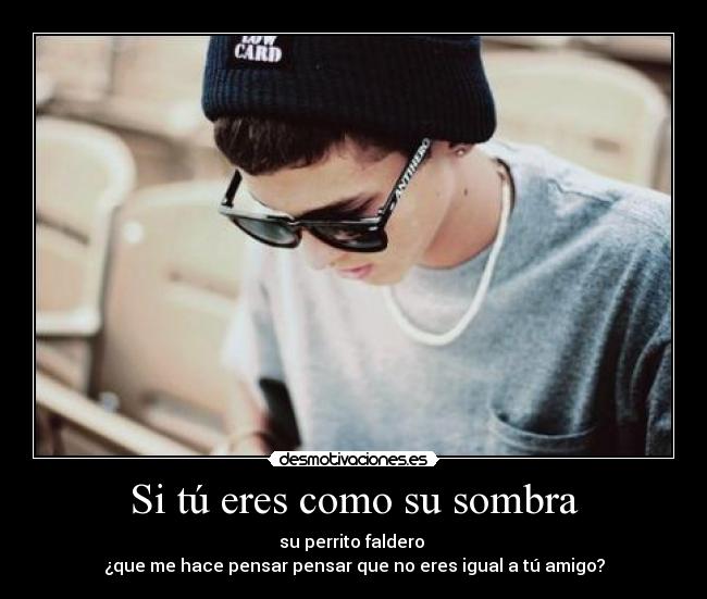 Si tú eres como su sombra - su perrito faldero
¿que me hace pensar pensar que no eres igual a tú amigo?