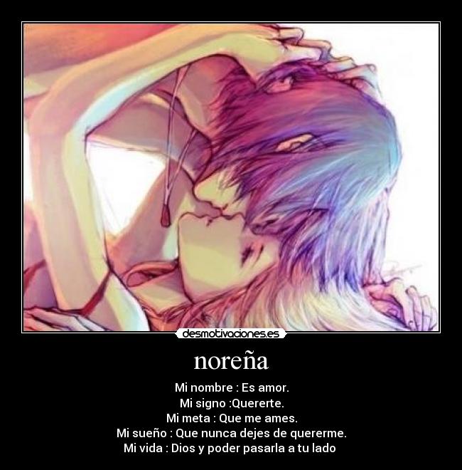noreña - Mi nombre : Es amor.
Mi signo :Quererte.
Mi meta : Que me ames.
Mi sueño : Que nunca dejes de quererme.
Mi vida : Dios y poder pasarla a tu lado ♥