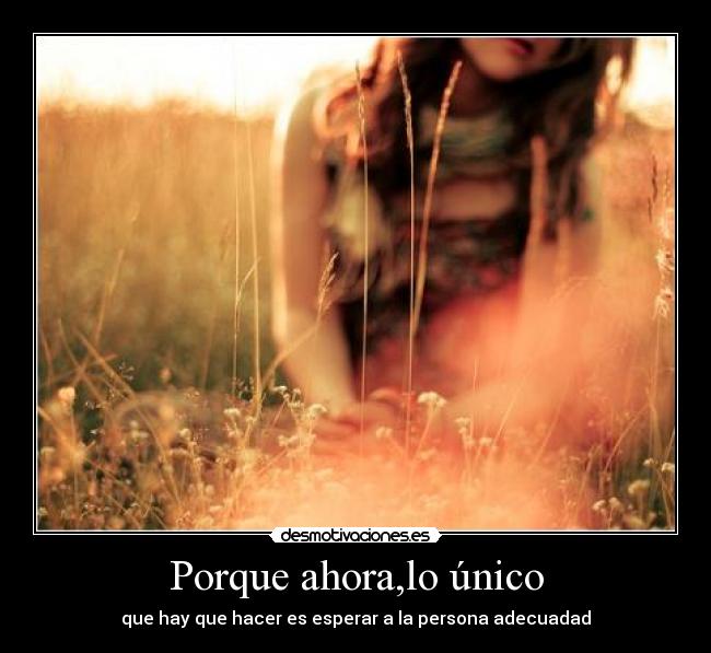 Porque ahora,lo único - que hay que hacer es esperar a la persona adecuadad