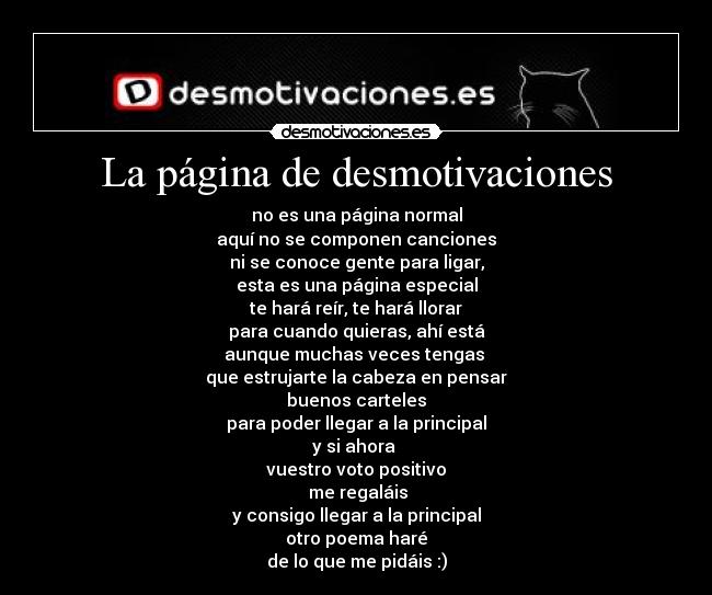 La página de desmotivaciones - no es una página normal
aquí no se componen canciones
ni se conoce gente para ligar,
esta es una página especial
te hará reír, te hará llorar
para cuando quieras, ahí está
aunque muchas veces tengas
que estrujarte la cabeza en pensar
buenos carteles
para poder llegar a la principal
y si ahora
vuestro voto positivo
me regaláis
y consigo llegar a la principal
otro poema haré
de lo que me pidáis :)
