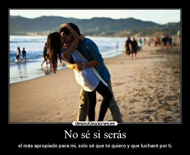 No sé si serás - el más apropiado para mi, solo sé que te quiero y que lucharé por ti.