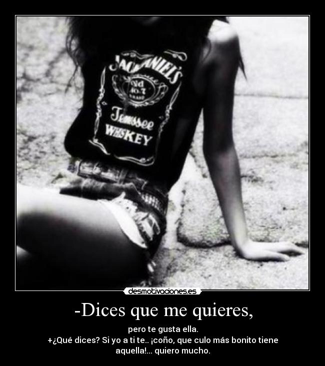 -Dices que me quieres, - pero te gusta ella.
+¿Qué dices? Si yo a ti te.. ¡coño, que culo más bonito tiene aquella!... quiero mucho.