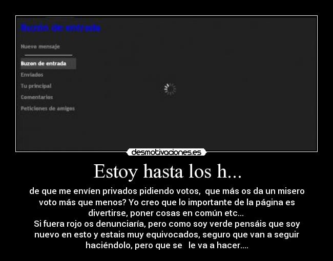 Estoy hasta los h... - de que me envíen privados pidiendo votos,  que más os da un misero
voto más que menos? Yo creo que lo importante de la página es
divertirse, poner cosas en común etc... 
Si fuera rojo os denunciaría, pero como soy verde pensáis que soy
nuevo en esto y estais muy equivocados, seguro que van a seguir
haciéndolo, pero que se   le va a hacer....