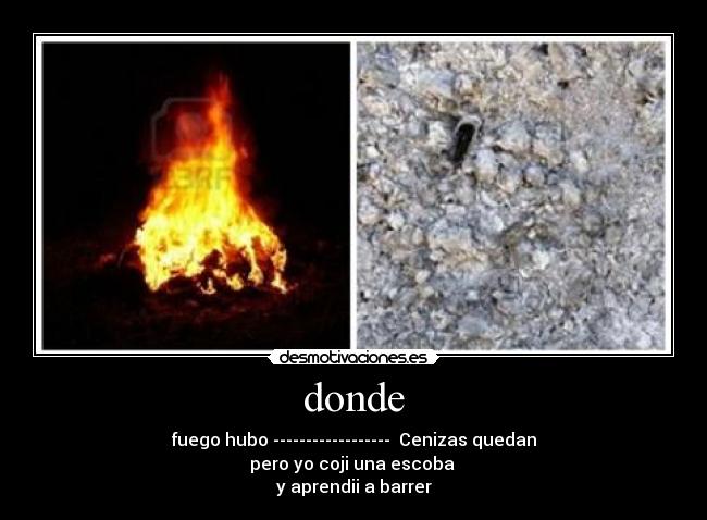 donde - fuego hubo ------------------ Cenizas quedan
pero yo coji una escoba
y aprendii a barrer