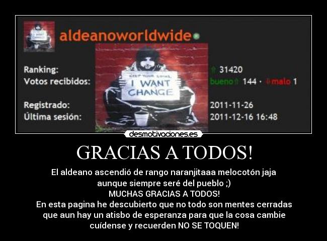 GRACIAS A TODOS! - El aldeano ascendió de rango naranjitaaa melocotón jaja
aunque siempre seré del pueblo ;)
MUCHAS GRACIAS A TODOS!
En esta pagina he descubierto que no todo son mentes cerradas
que aun hay un atisbo de esperanza para que la cosa cambie
cuídense y recuerden NO SE TOQUEN!