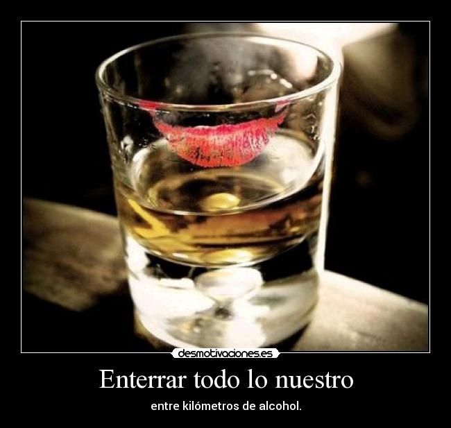 Enterrar todo lo nuestro - entre kilómetros de alcohol.