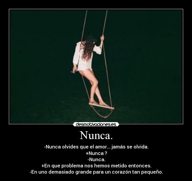 Nunca. - -Nunca olvides que el amor... jamás se olvida.
+Nunca ?
-Nunca.
+En que problema nos hemos metido entonces.
-En uno demasiado grande para un corazón tan pequeño.