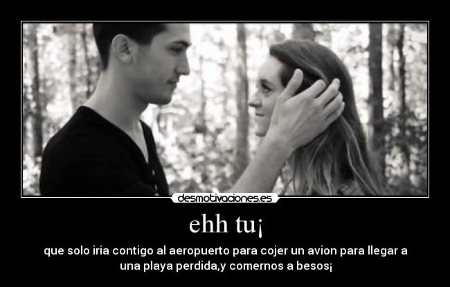 ehh tu¡ - que solo iria contigo al aeropuerto para cojer un avion para llegar a
una playa perdida,y comernos a besos¡
