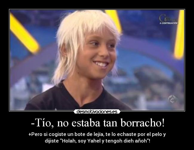 -Tío, no estaba tan borracho! - +Pero si cogiste un bote de lejía, te lo echaste por el pelo y
dijiste Holah, soy Yahel y tengoh dieh añoh!