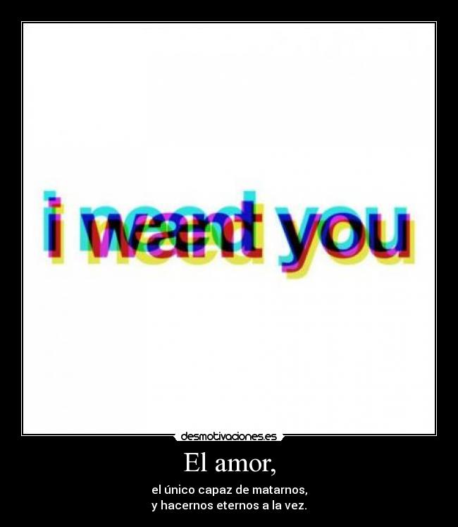 El amor, - el único capaz de matarnos,
y hacernos eternos a la vez.